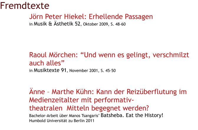 Fremdtexte Jörn Peter Hiekel: Erhellende Passagen in Musik & Ästhetik 52, Oktober 2009, S. 48-60      Raoul Mörchen: “Und wenn es gelingt, verschmilzt auch alles” in Musiktexte 91, November 2001, S. 45-50    Änne – Marthe Kühn: Kann der Reizüberflutung im Medienzeitalter mit performativ-      theatralen  Mitteln begegnet werden? Bachelor-Arbeit über Manos Tsangaris’ Batsheba. Eat the History! Humbold Universität zu Berlin 2011