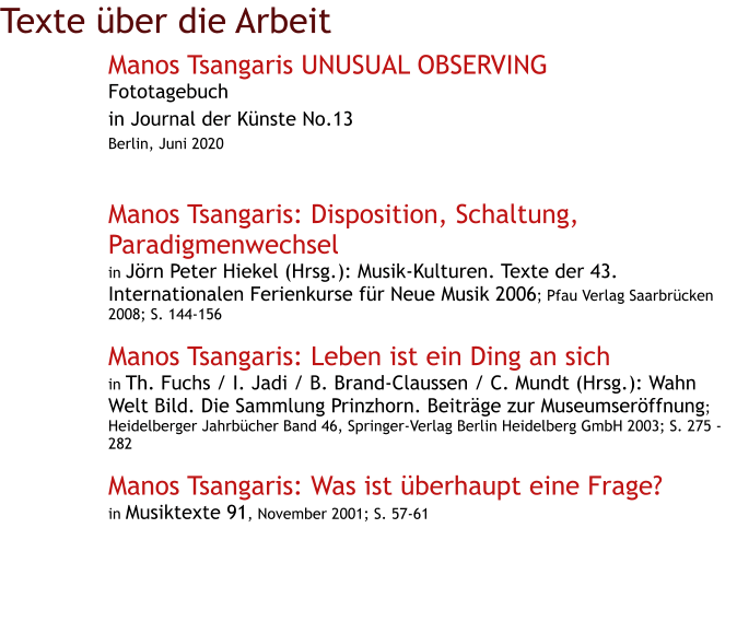 Texte über die Arbeit Manos Tsangaris UNUSUAL OBSERVING Fototagebuch in Journal der Künste No.13 Berlin, Juni 2020   Manos Tsangaris: Disposition, Schaltung, Paradigmenwechsel in Jörn Peter Hiekel (Hrsg.): Musik-Kulturen. Texte der 43. Internationalen Ferienkurse für Neue Musik 2006; Pfau Verlag Saarbrücken 2008; S. 144-156  Manos Tsangaris: Leben ist ein Ding an sich in Th. Fuchs / I. Jadi / B. Brand-Claussen / C. Mundt (Hrsg.): Wahn Welt Bild. Die Sammlung Prinzhorn. Beiträge zur Museumseröffnung; Heidelberger Jahrbücher Band 46, Springer-Verlag Berlin Heidelberg GmbH 2003; S. 275 - 282  Manos Tsangaris: Was ist überhaupt eine Frage? in Musiktexte 91, November 2001; S. 57-61