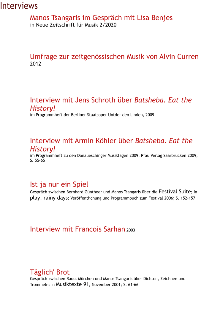 Interviews Manos Tsangaris im Gespräch mit Lisa Benjes in Neue Zeitschrift für Musik 2/2020     Umfrage zur zeitgenössischen Musik von Alvin Curren 2012      Interview mit Jens Schroth über Batsheba. Eat the History! im Programmheft der Berliner Staatsoper Untder den Linden, 2009     Interview mit Armin Köhler über Batsheba. Eat the History! im Programmheft zu den Donaueschinger Musiktagen 2009; Pfau Verlag Saarbrücken 2009; S. 55-65    Ist ja nur ein Spiel Gespräch zwischen Bernhard Güntheer und Manos Tsangaris über die Festival Suite; in play! rainy days; Veröffentlichung und Programmbuch zum Festival 2006; S. 152-157      Interview mit Francois Sarhan 2003       Täglich' Brot Gespräch zwischen Raoul Mörchen und Manos Tsangaris über Dichten, Zeichnen und Trommeln; in Musiktexte 91, November 2001; S. 61-66