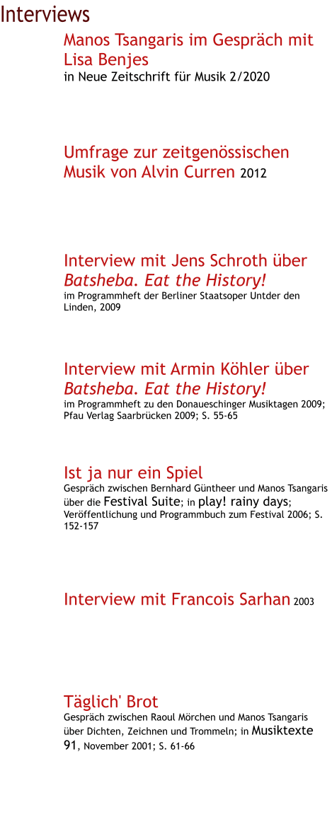 Interviews Manos Tsangaris im Gespräch mit Lisa Benjes in Neue Zeitschrift für Musik 2/2020     Umfrage zur zeitgenössischen Musik von Alvin Curren 2012      Interview mit Jens Schroth über Batsheba. Eat the History! im Programmheft der Berliner Staatsoper Untder den Linden, 2009     Interview mit Armin Köhler über Batsheba. Eat the History! im Programmheft zu den Donaueschinger Musiktagen 2009; Pfau Verlag Saarbrücken 2009; S. 55-65    Ist ja nur ein Spiel Gespräch zwischen Bernhard Güntheer und Manos Tsangaris über die Festival Suite; in play! rainy days; Veröffentlichung und Programmbuch zum Festival 2006; S. 152-157      Interview mit Francois Sarhan 2003       Täglich' Brot Gespräch zwischen Raoul Mörchen und Manos Tsangaris über Dichten, Zeichnen und Trommeln; in Musiktexte 91, November 2001; S. 61-66