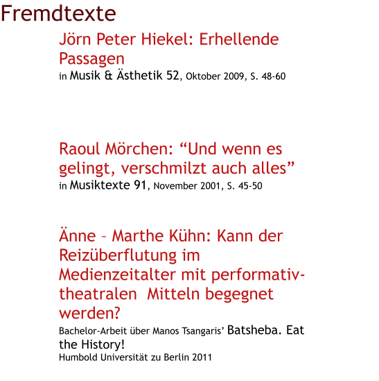 Fremdtexte Jörn Peter Hiekel: Erhellende Passagen in Musik & Ästhetik 52, Oktober 2009, S. 48-60      Raoul Mörchen: “Und wenn es gelingt, verschmilzt auch alles” in Musiktexte 91, November 2001, S. 45-50    Änne – Marthe Kühn: Kann der Reizüberflutung im Medienzeitalter mit performativ-      theatralen  Mitteln begegnet werden? Bachelor-Arbeit über Manos Tsangaris’ Batsheba. Eat the History! Humbold Universität zu Berlin 2011